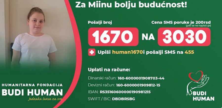 MIJI TOMIĆ POTREBNA POMOĆ ZA NASTAVAK LEČENJA » Kraljevo Online Mia Tomić iz Kraljeva nastavlja borbu za oporavak, a za dalje lečenje, terapije i rehabilitaciju potrebna joj je pomoć ljudi dobre volje. Sredstva se prikupljaju preko Humanitarne fondacije Budi human, a najbrži način da se pomogne jeste slanjem SMS poruke sa sadržajem 1670 na broj 3030.